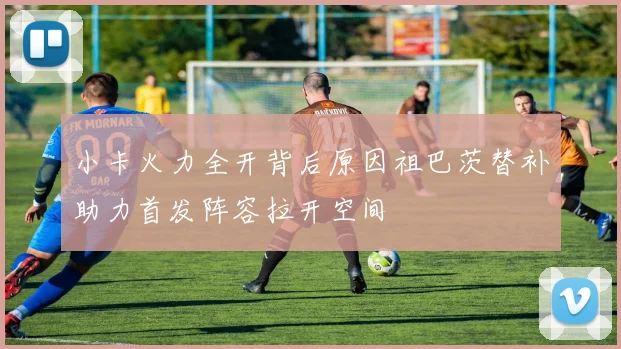 小卡火力全开背后原因祖巴茨替补助力首发阵容拉开空间