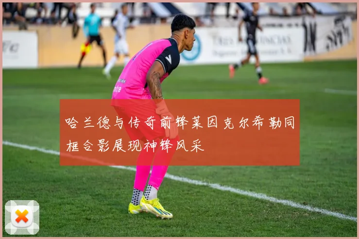 哈兰德与传奇前锋莱因克尔希勒同框合影展现神锋风采