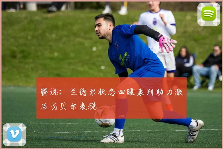 解说：兰德尔状态回暖康利助力激活戈贝尔表现