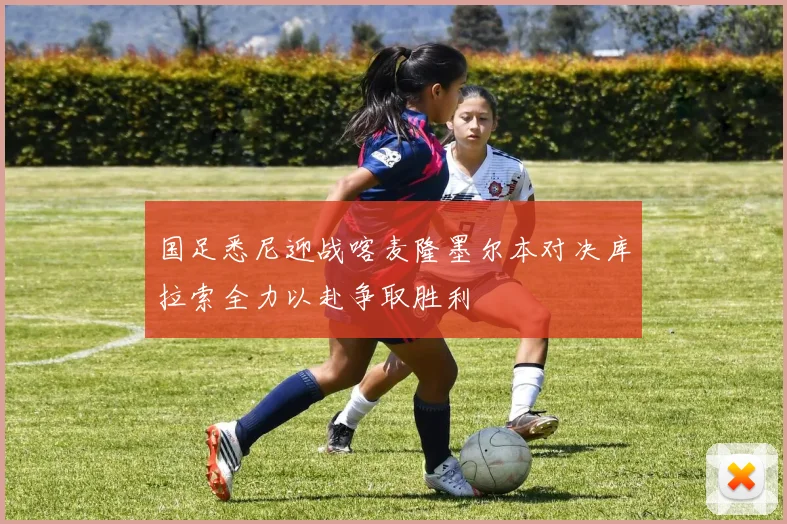 国足悉尼迎战喀麦隆墨尔本对决库拉索全力以赴争取胜利