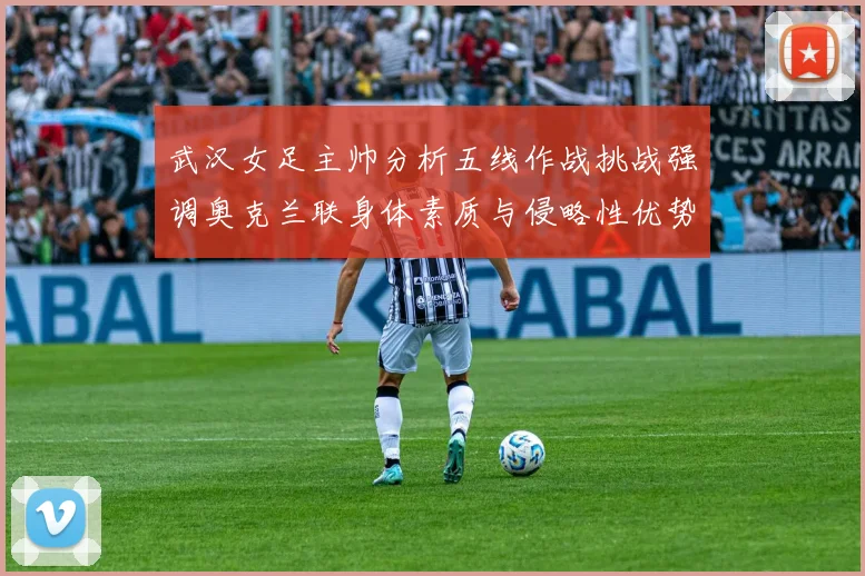 武汉女足主帅分析五线作战挑战强调奥克兰联身体素质与侵略性优势