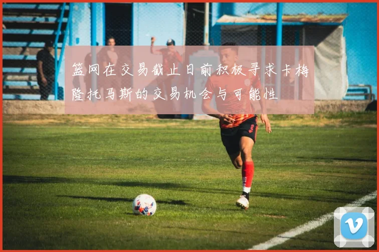篮网在交易截止日前积极寻求卡梅隆托马斯的交易机会与可能性