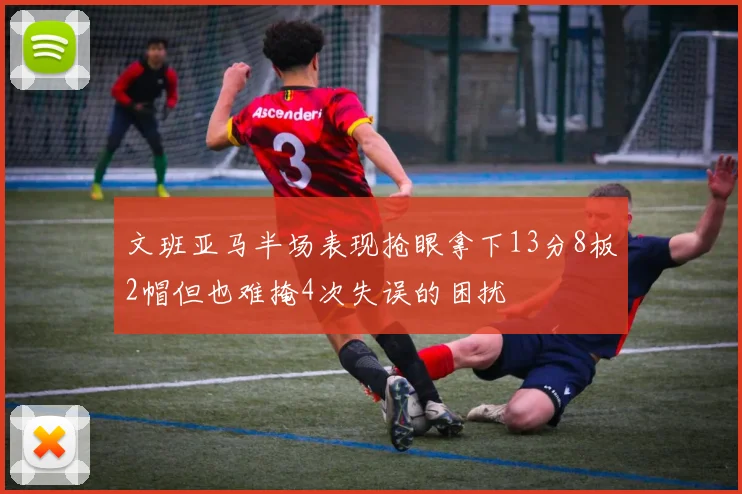 文班亚马半场表现抢眼拿下13分8板2帽但也难掩4次失误的困扰