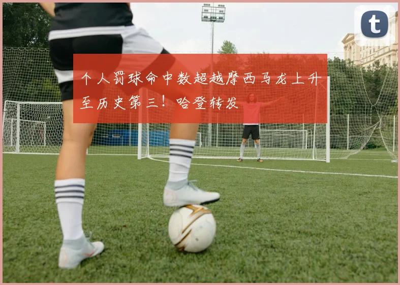 个人罚球命中数超越摩西马龙上升至历史第三！哈登转发