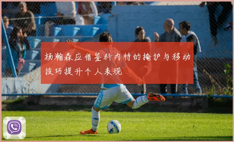 杨瀚森应借鉴科内特的掩护与移动技巧提升个人表现