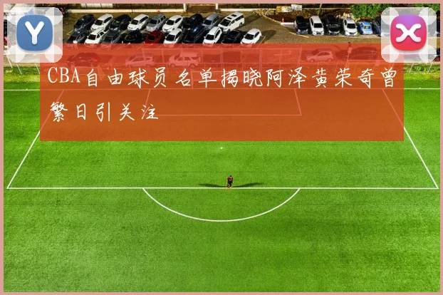 CBA自由球员名单揭晓阿泽黄荣奇曾繁日引关注