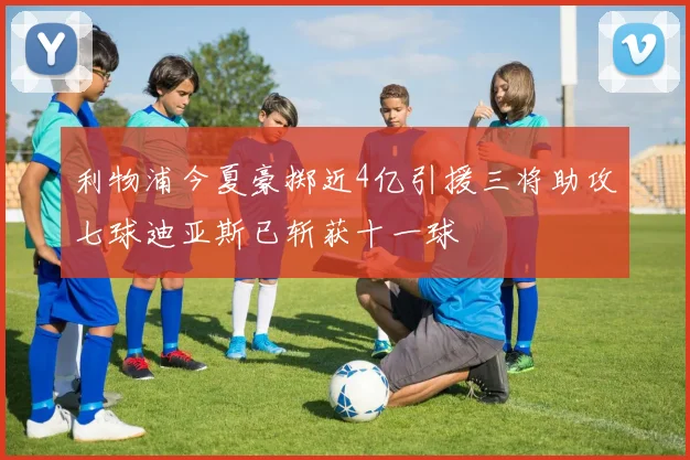 利物浦今夏豪掷近4亿引援三将助攻七球迪亚斯已斩获十一球