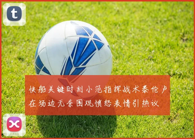 快船关键时刻小范指挥战术泰伦卢在场边无奈围观愤怒表情引热议