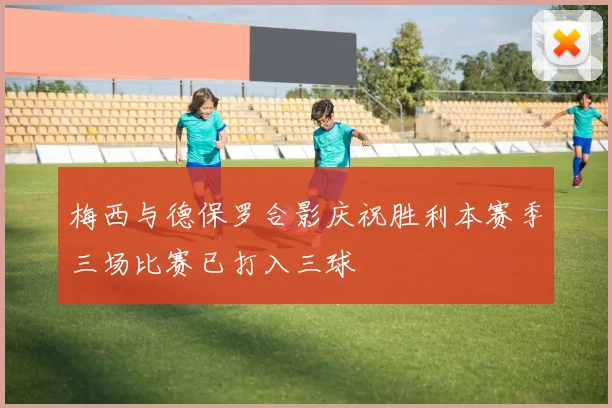 梅西与德保罗合影庆祝胜利本赛季三场比赛已打入三球
