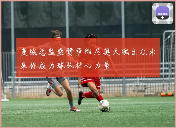 曼城总监盛赞萨维尼奥天赋出众未来将成为球队核心力量