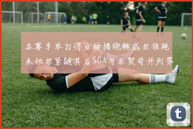 本赛季单打得分榜揭晓鲍威尔领跑米切尔紧随其后SGA与东契奇并列第三