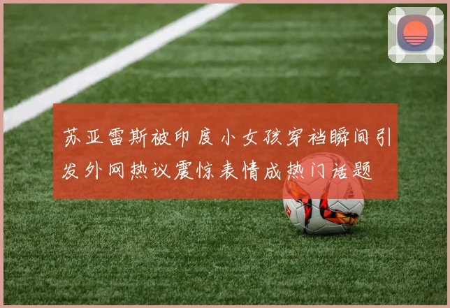 苏亚雷斯被印度小女孩穿裆瞬间引发外网热议震惊表情成热门话题