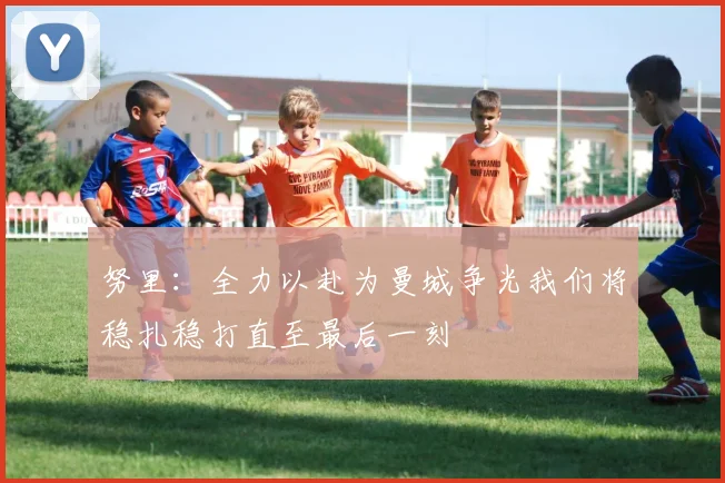 努里：全力以赴为曼城争光我们将稳扎稳打直至最后一刻
