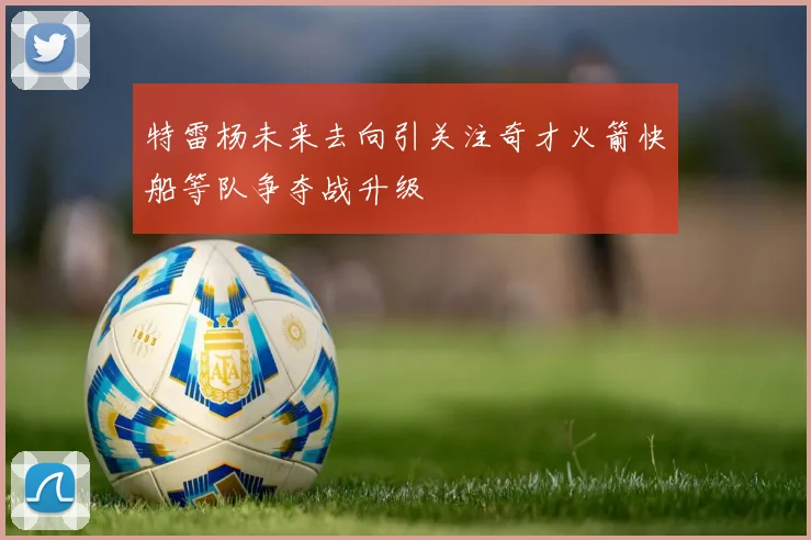 特雷杨未来去向引关注奇才火箭快船等队争夺战升级