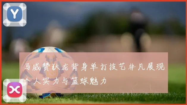 马威赞狄龙背身单打技艺非凡展现个人实力与篮球魅力