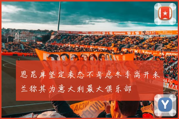 恩昆库坚定表态不考虑冬季离开米兰称其为意大利最大俱乐部