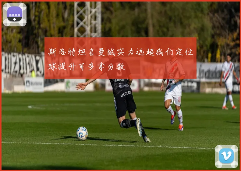 斯洛特坦言曼城实力远超我们定位球提升可多拿分数