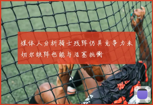 媒体人分析骑士残阵仍具竞争力米切尔缺阵也能与活塞抗衡