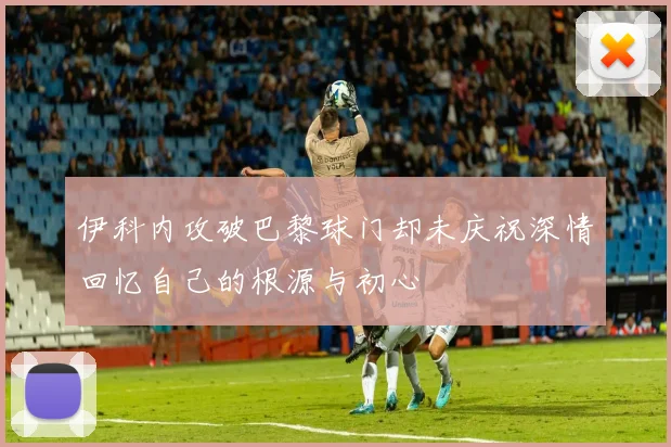伊科内攻破巴黎球门却未庆祝深情回忆自己的根源与初心