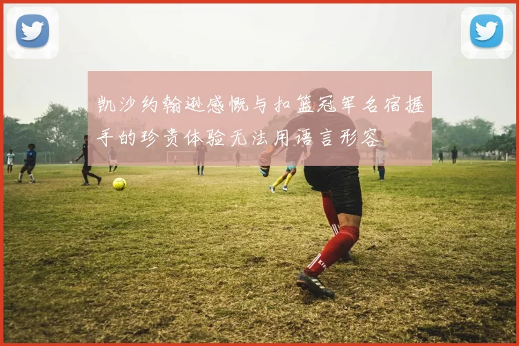 凯沙约翰逊感慨与扣篮冠军名宿握手的珍贵体验无法用语言形容