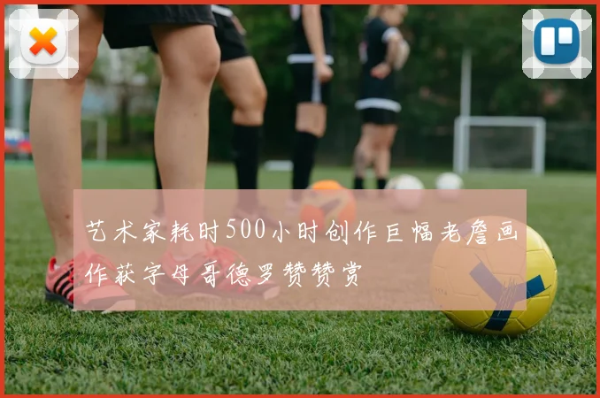 艺术家耗时500小时创作巨幅老詹画作获字母哥德罗赞赞赏