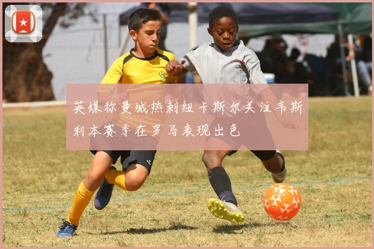 英媒称曼城热刺纽卡斯尔关注韦斯利本赛季在罗马表现出色