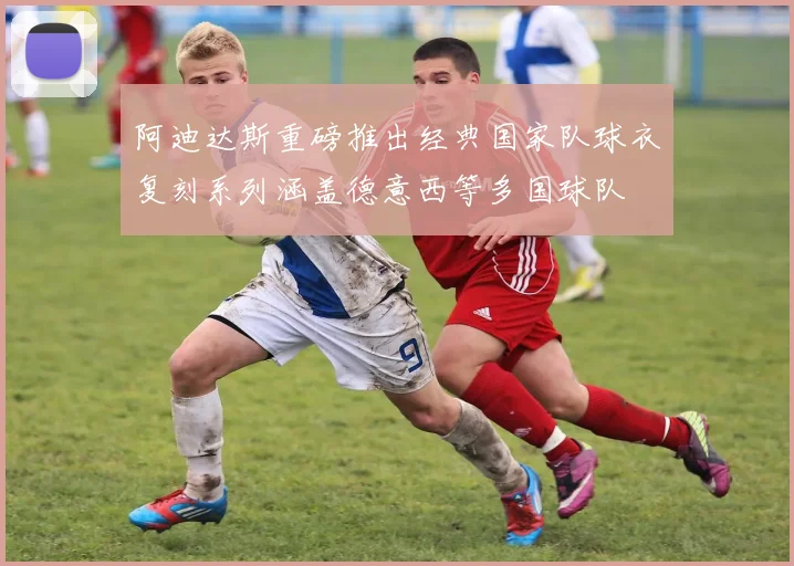 阿迪达斯重磅推出经典国家队球衣复刻系列涵盖德意西等多国球队