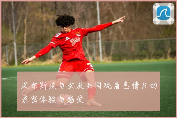 皮尔斯谈与女友共同观看色情片的亲密体验与感受