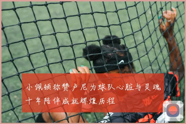 小佩顿称赞卢尼为球队心脏与灵魂十年陪伴成就辉煌历程
