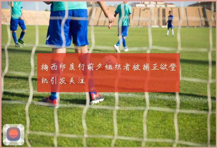 梅西印度行前夕组织者被捕正欲登机引发关注
