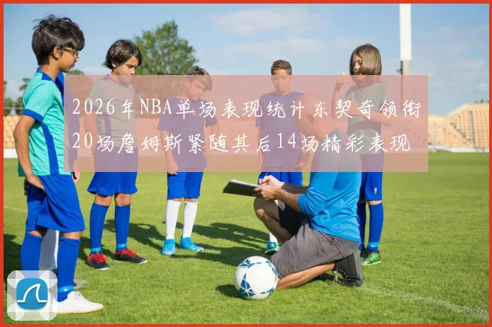 2026年NBA单场表现统计东契奇领衔20场詹姆斯紧随其后14场精彩表现