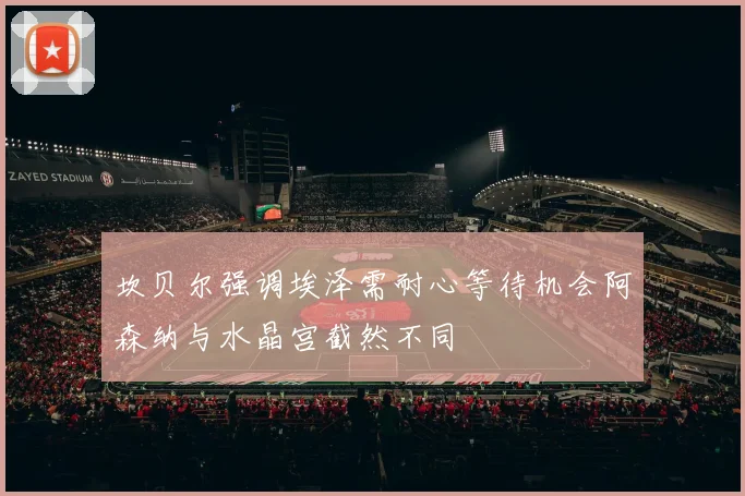 坎贝尔强调埃泽需耐心等待机会阿森纳与水晶宫截然不同