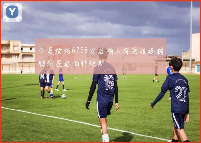今夏续约6758万后湖人有意追逐鹈鹕新星赫伯特琼斯