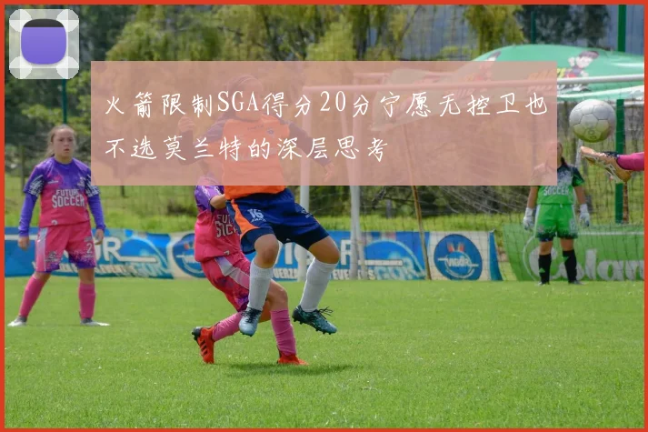 火箭限制SGA得分20分宁愿无控卫也不选莫兰特的深层思考
