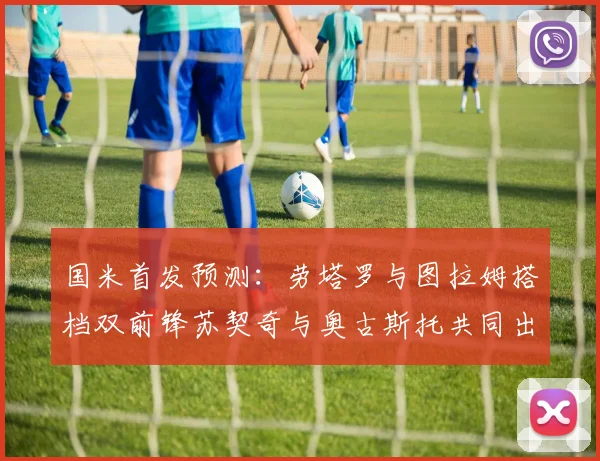 国米首发预测：劳塔罗与图拉姆搭档双前锋苏契奇与奥古斯托共同出战