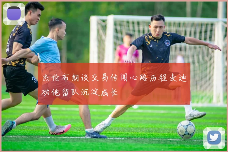 杰伦布朗谈交易传闻心路历程麦迪劝他留队沉淀成长
