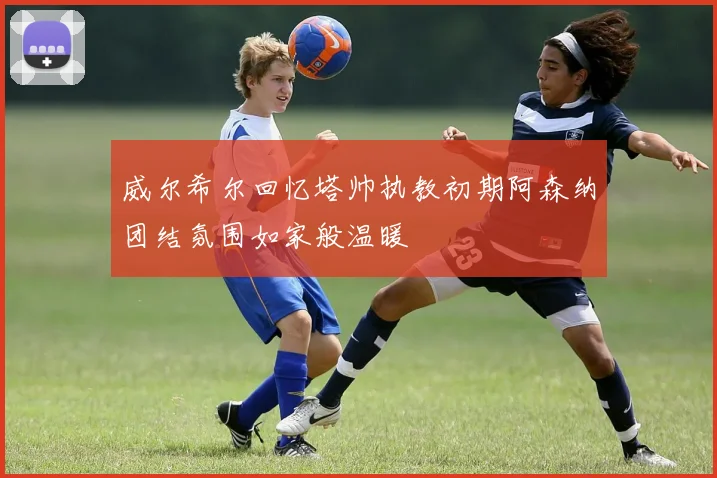 威尔希尔回忆塔帅执教初期阿森纳团结氛围如家般温暖