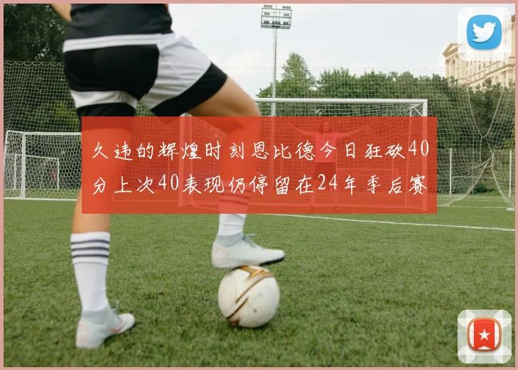久违的辉煌时刻恩比德今日狂砍40分上次40表现仍停留在24年季后赛