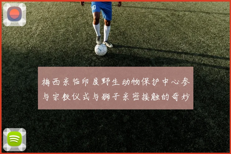 梅西亲临印度野生动物保护中心参与宗教仪式与狮子亲密接触的奇妙体验