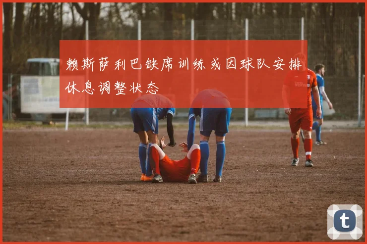 赖斯萨利巴缺席训练或因球队安排休息调整状态