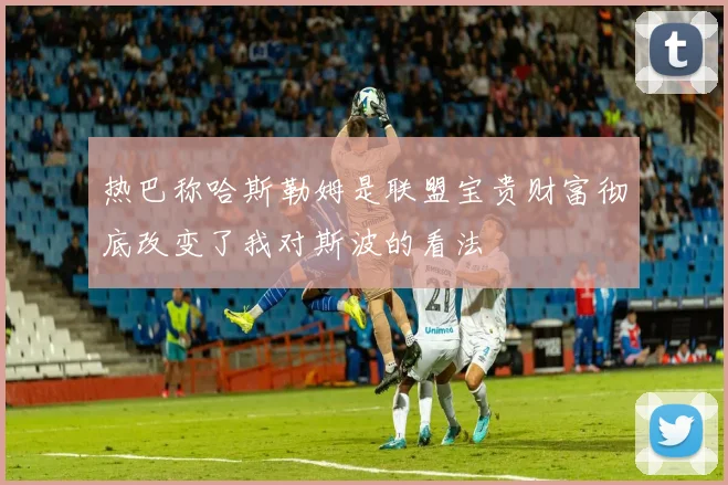热巴称哈斯勒姆是联盟宝贵财富彻底改变了我对斯波的看法