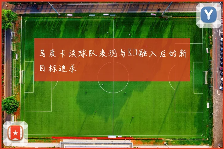乌度卡谈球队表现与KD融入后的新目标追求