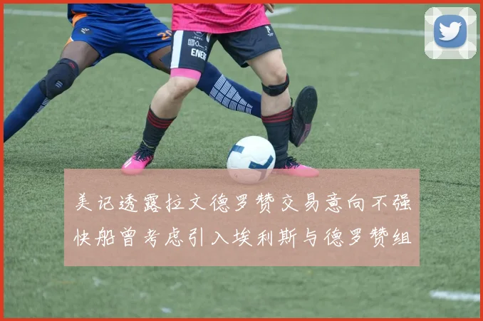 美记透露拉文德罗赞交易意向不强快船曾考虑引入埃利斯与德罗赞组合