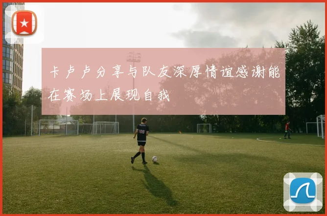 卡卢卢分享与队友深厚情谊感谢能在赛场上展现自我